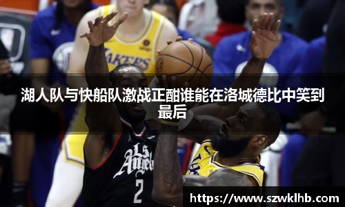 湖人队与快船队激战正酣谁能在洛城德比中笑到最后